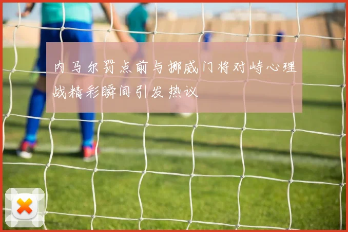 内马尔罚点前与挪威门将对峙心理战精彩瞬间引发热议