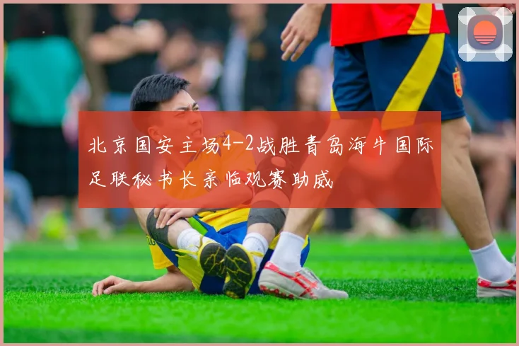 北京国安主场4-2战胜青岛海牛国际足联秘书长亲临观赛助威