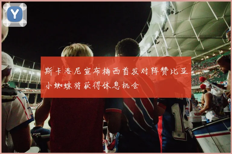 斯卡洛尼宣布梅西首发对阵赞比亚小蜘蛛将获得休息机会