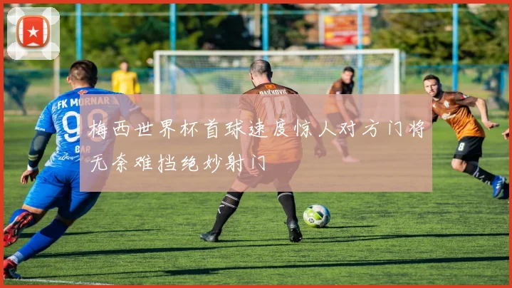 梅西世界杯首球速度惊人对方门将无奈难挡绝妙射门