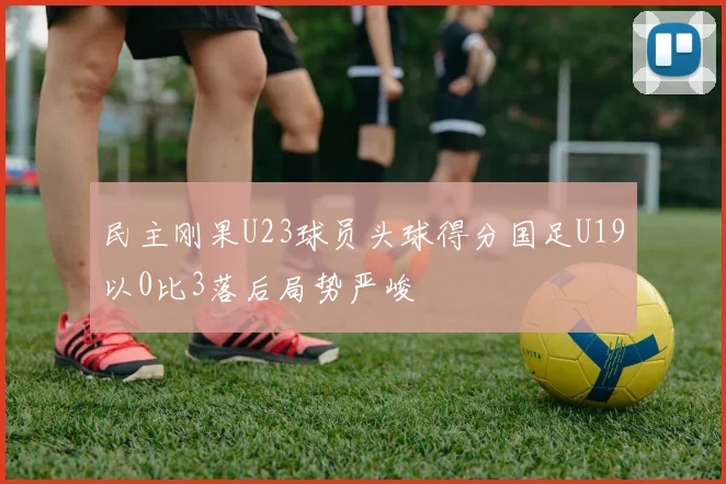 民主刚果U23球员头球得分国足U19以0比3落后局势严峻