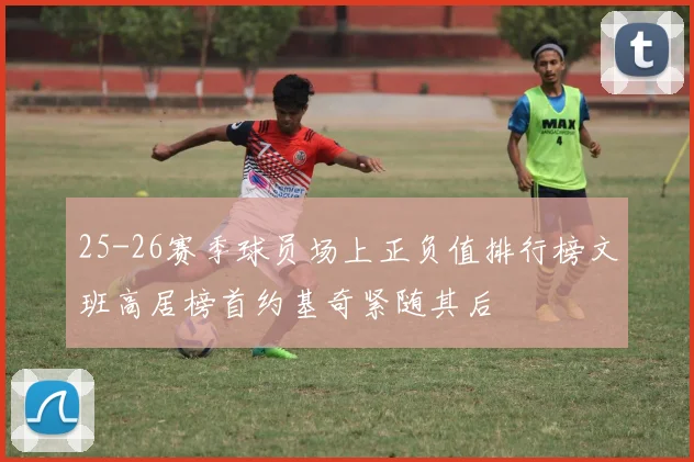25-26赛季球员场上正负值排行榜文班高居榜首约基奇紧随其后