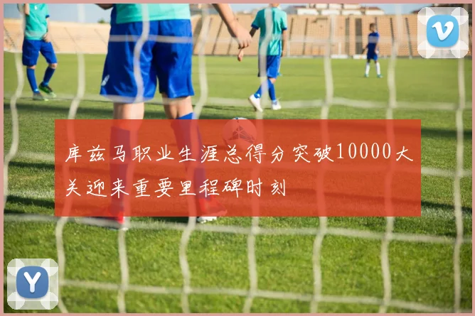 库兹马职业生涯总得分突破10000大关迎来重要里程碑时刻