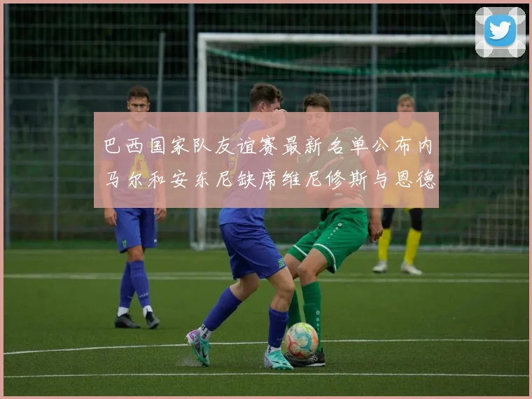 巴西国家队友谊赛最新名单公布内马尔和安东尼缺席维尼修斯与恩德里克入选
