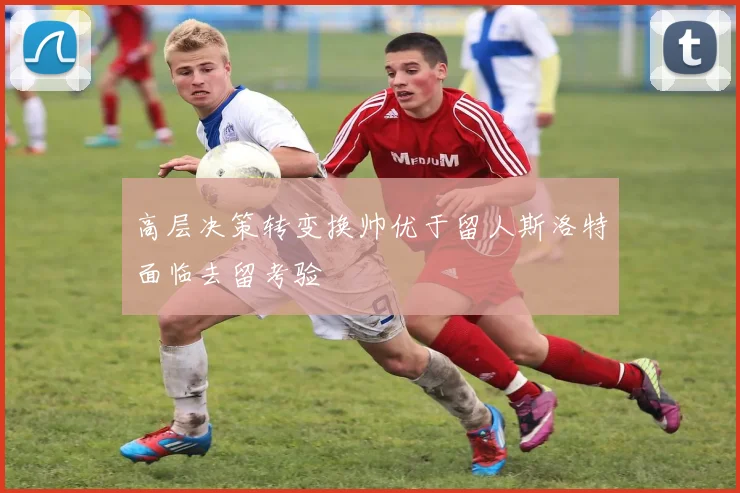 高层决策转变换帅优于留人斯洛特面临去留考验