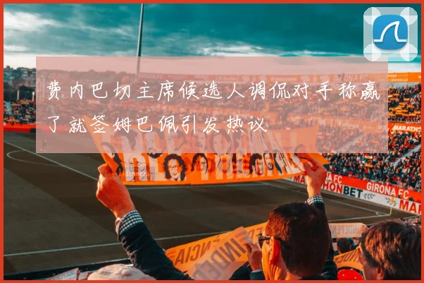 费内巴切主席候选人调侃对手称赢了就签姆巴佩引发热议