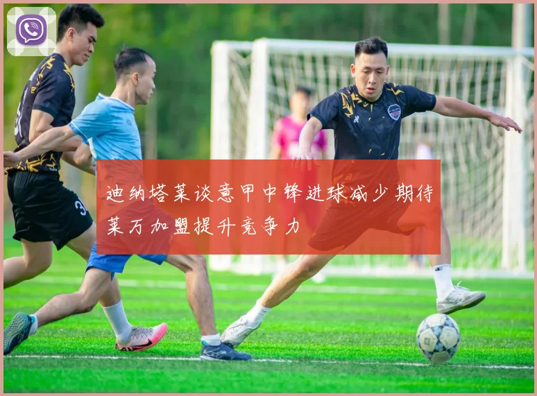 迪纳塔莱谈意甲中锋进球减少期待莱万加盟提升竞争力