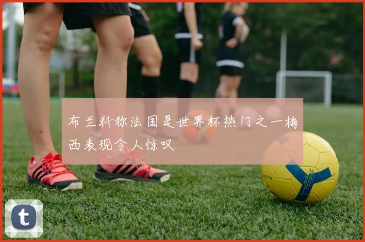 布兰科称法国是世界杯热门之一梅西表现令人惊叹