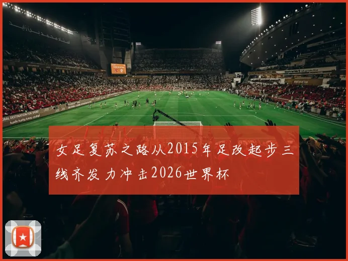 女足复苏之路从2015年足改起步三线齐发力冲击2026世界杯