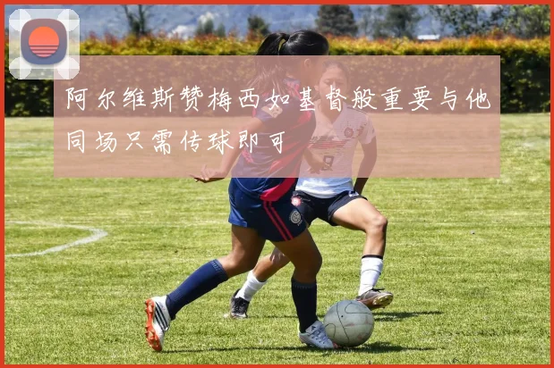 阿尔维斯赞梅西如基督般重要与他同场只需传球即可