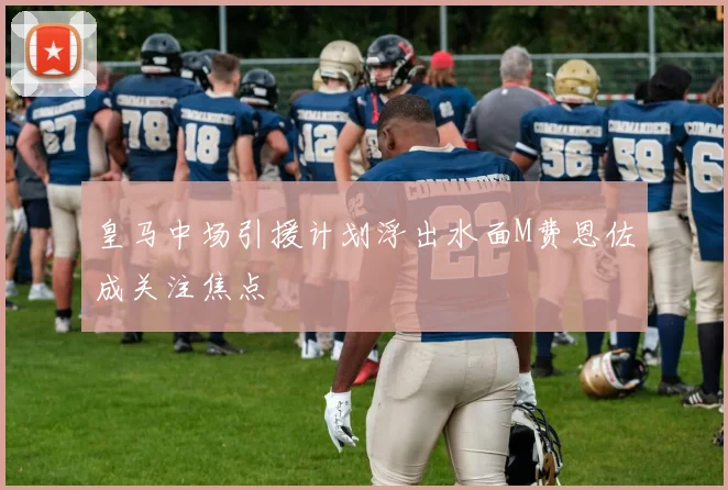皇马中场引援计划浮出水面M费恩佐成关注焦点