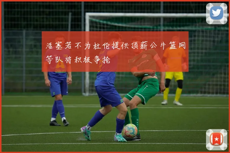 活塞若不为杜伦提供顶薪公牛篮网等队将积极争抢