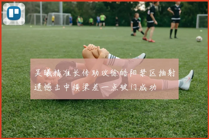 吴曦精准长传助攻徐皓阳禁区抽射遗憾击中横梁差一点破门成功
