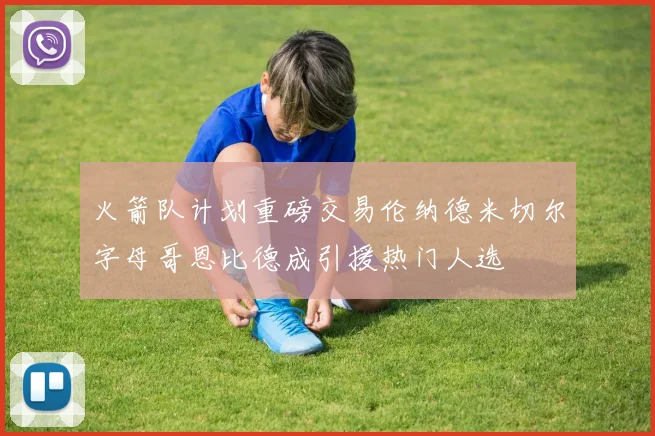 火箭队计划重磅交易伦纳德米切尔字母哥恩比德成引援热门人选