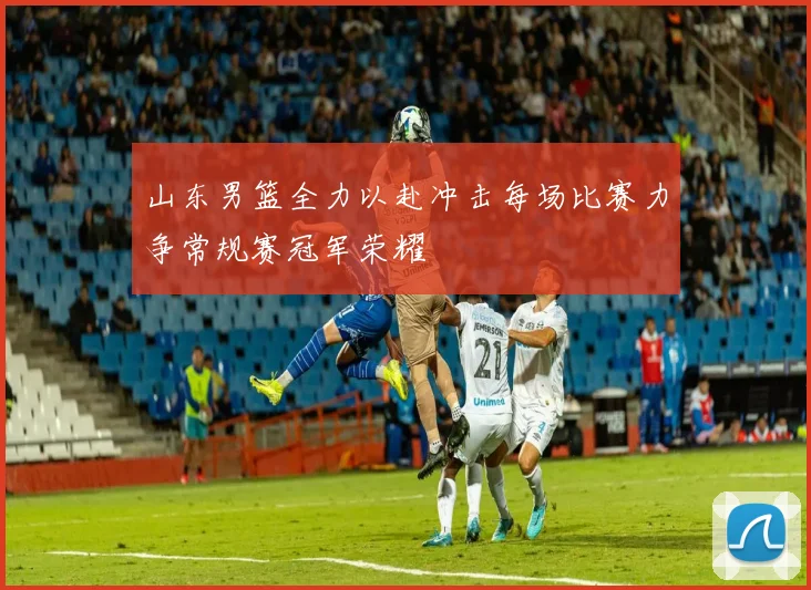 山东男篮全力以赴冲击每场比赛力争常规赛冠军荣耀