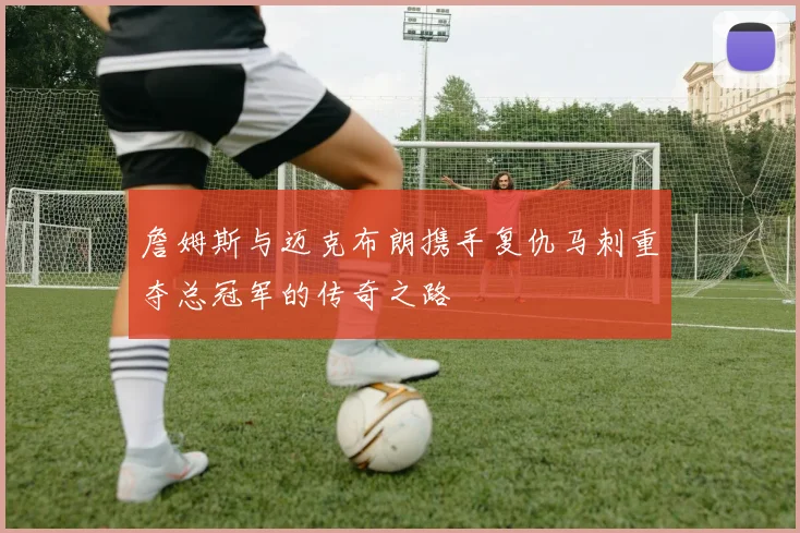 詹姆斯与迈克布朗携手复仇马刺重夺总冠军的传奇之路