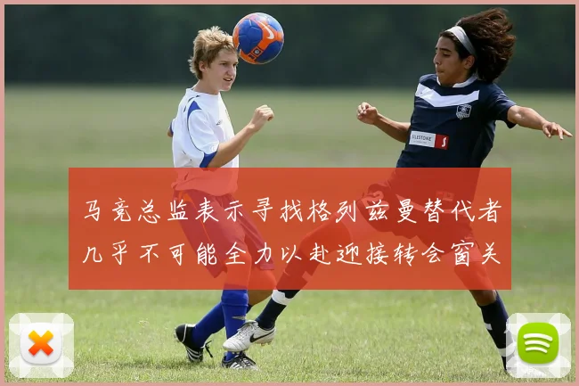 马竞总监表示寻找格列兹曼替代者几乎不可能全力以赴迎接转会窗关闭